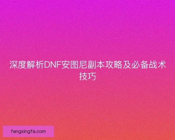 深度解析DNF安图尼副本攻略及必备战术技巧