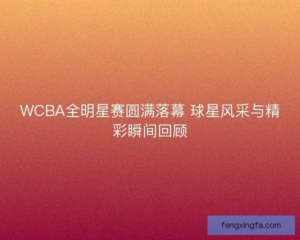 WCBA全明星赛圆满落幕 球星风采与精彩瞬间回顾