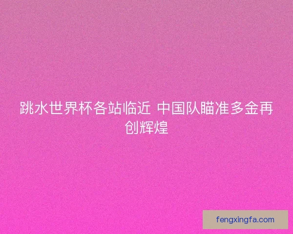 跳水世界杯各站临近 中国队瞄准多金再创辉煌